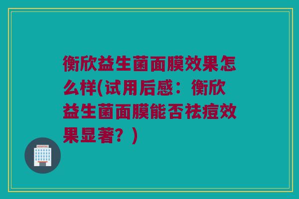 衡欣益生菌面膜效果怎么样(试用后感：衡欣益生菌面膜能否祛痘效果显著？)