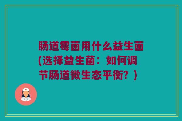 肠道霉菌用什么益生菌(选择益生菌：如何调节肠道微生态平衡？)