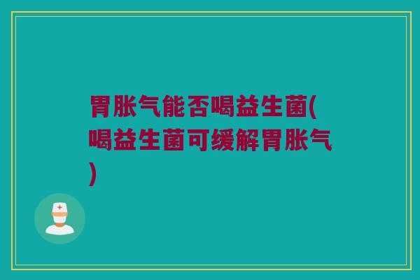 胃胀气能否喝益生菌(喝益生菌可缓解胃胀气)