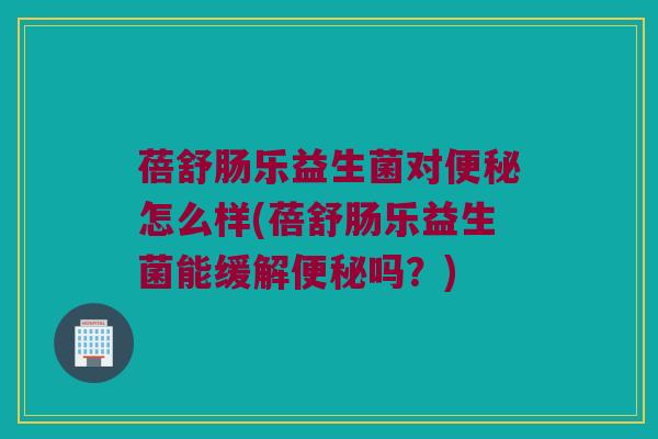 蓓舒肠乐益生菌对便秘怎么样(蓓舒肠乐益生菌能缓解便秘吗？)