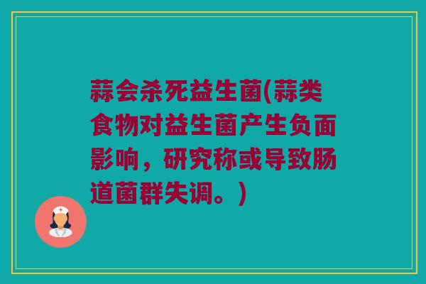 蒜会杀死益生菌(蒜类食物对益生菌产生负面影响，研究称或导致肠道菌群失调。)