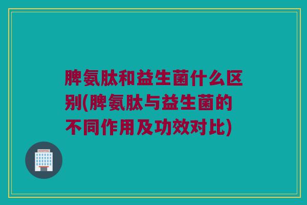 脾氨肽和益生菌什么区别(脾氨肽与益生菌的不同作用及功效对比)