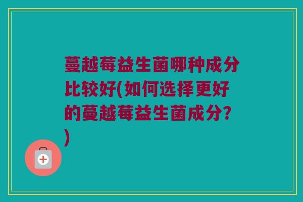 蔓越莓益生菌哪种成分比较好(如何选择更好的蔓越莓益生菌成分？)
