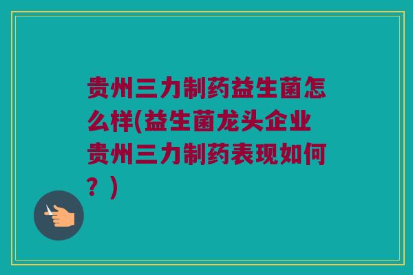 贵州三力制药益生菌怎么样(益生菌龙头企业贵州三力制药表现如何？)