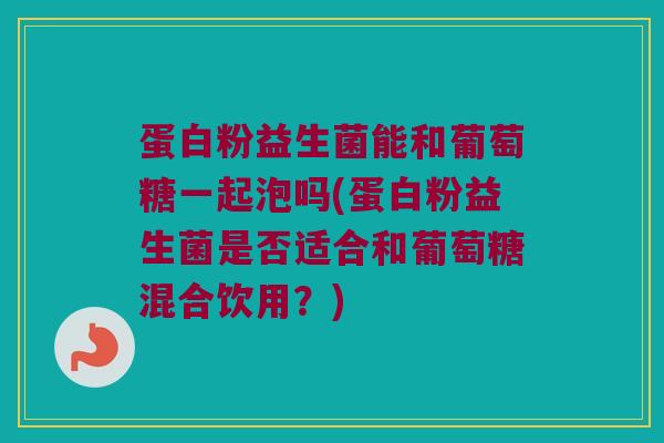 蛋白粉益生菌能和葡萄糖一起泡吗(蛋白粉益生菌是否适合和葡萄糖混合饮用？)