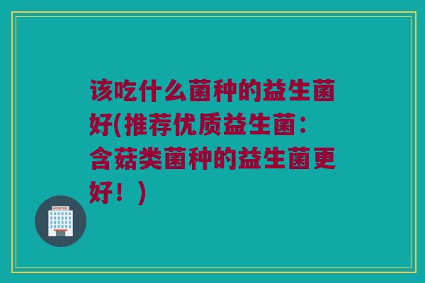 该吃什么菌种的益生菌好(推荐优质益生菌：含菇类菌种的益生菌更好！)