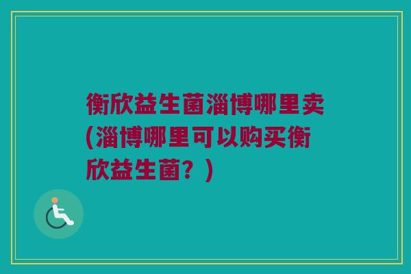 衡欣益生菌淄博哪里卖(淄博哪里可以购买衡欣益生菌?) 衡欣益生菌淄博哪里卖(淄博哪里可以购买衡欣益生菌?)