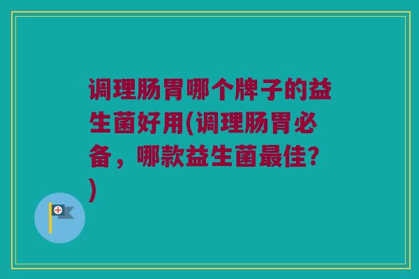 调理肠胃哪个牌子的益生菌好用(调理肠胃必备，哪款益生菌最佳？)