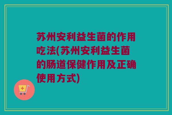 苏州安利益生菌的作用吃法(苏州安利益生菌的肠道保健作用及正确使用方式)
