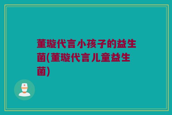 董璇代言小孩子的益生菌(董璇代言儿童益生菌)