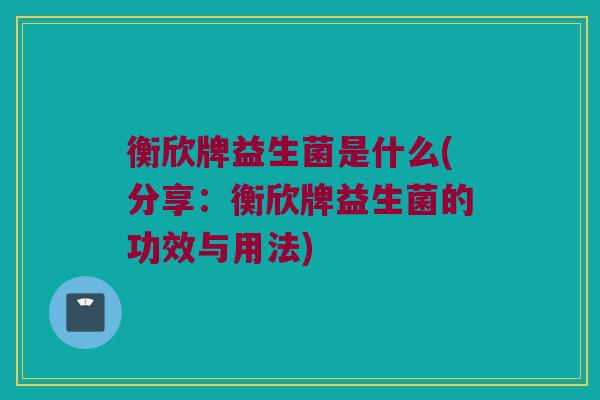 衡欣牌益生菌是什么(分享：衡欣牌益生菌的功效与用法)