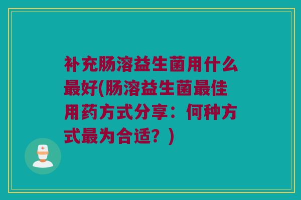 补充肠溶益生菌用什么最好(肠溶益生菌最佳用药方式分享：何种方式最为合适？)