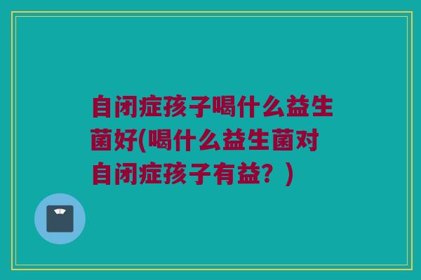 自闭症孩子喝什么益生菌好(喝什么益生菌对自闭症孩子有益？)