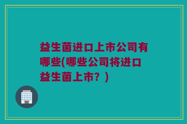 益生菌进口上市公司有哪些(哪些公司将进口益生菌上市？)