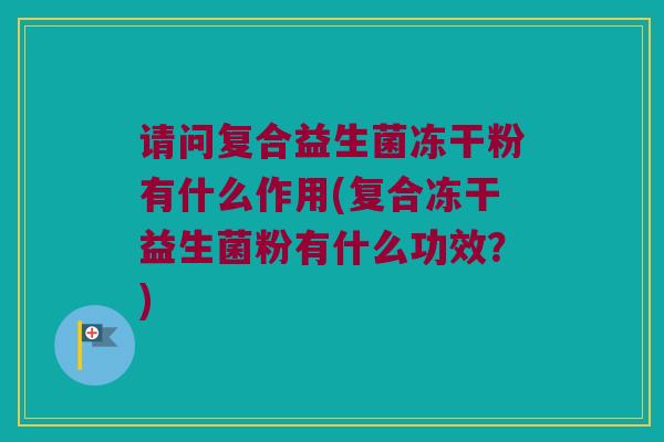 请问复合益生菌冻干粉有什么作用(复合冻干益生菌粉有什么功效?) 请问复合益生菌冻干粉有什么作用(复合冻干益生菌粉有什么功效?)
