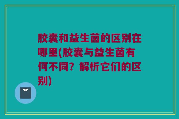 胶囊和益生菌的区别在哪里(胶囊与益生菌有何不同？解析它们的区别)