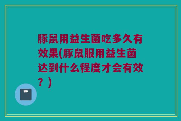 豚鼠用益生菌吃多久有效果(豚鼠服用益生菌达到什么程度才会有效？)