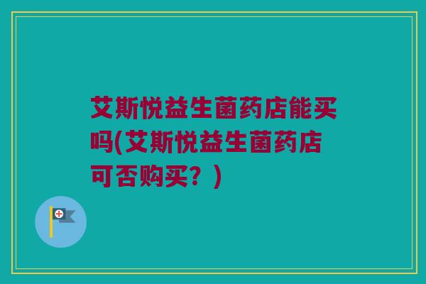 艾斯悦益生菌药店能买吗(艾斯悦益生菌药店可否购买?) 艾斯悦益生菌药店能买吗(艾斯悦益生菌药店可否购买?)