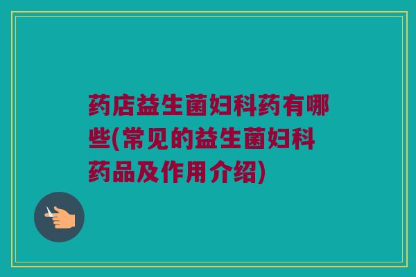 药店益生菌妇科药有哪些(常见的益生菌妇科药品及作用介绍)