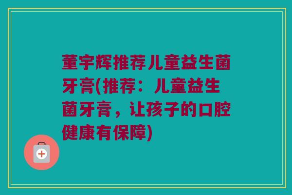 董宇辉推荐儿童益生菌牙膏(推荐：儿童益生菌牙膏，让孩子的口腔健康有保障)