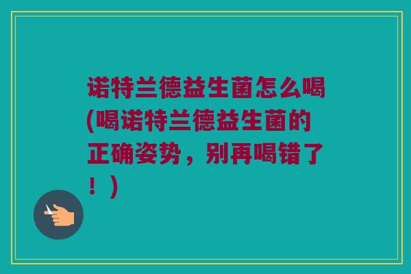 诺特兰德益生菌怎么喝(喝诺特兰德益生菌的正确姿势，别再喝错了！)