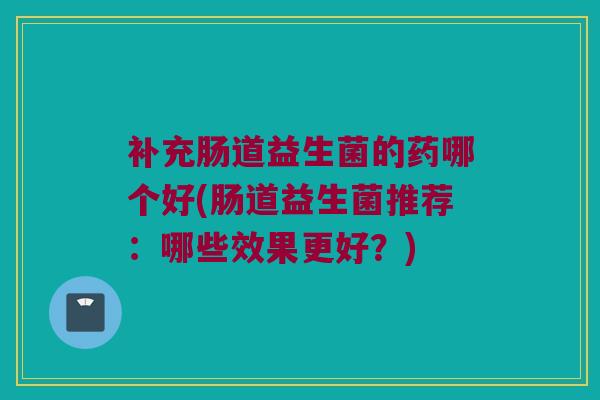 补充肠道益生菌的药哪个好(肠道益生菌推荐：哪些效果更好？)