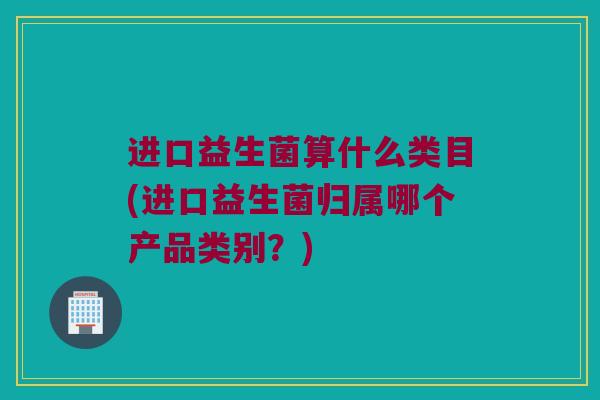 进口益生菌算什么类目(进口益生菌归属哪个产品类别？)