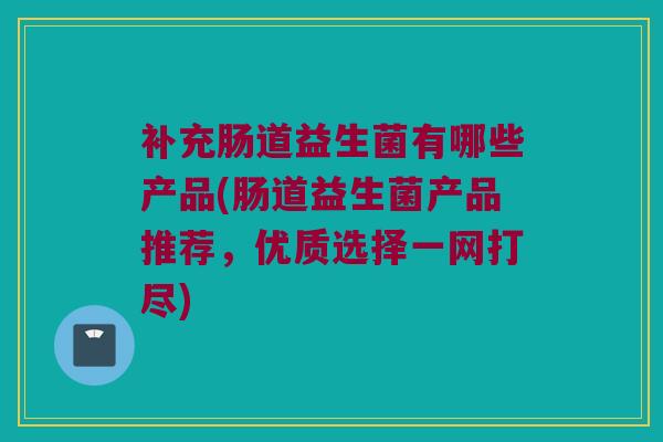 补充肠道益生菌有哪些产品(肠道益生菌产品推荐，优质选择一网打尽)