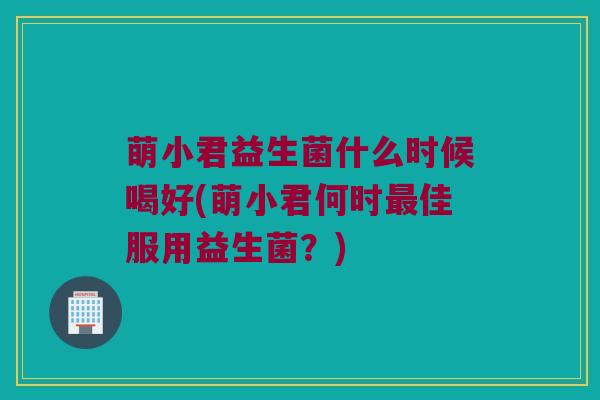 萌小君益生菌什么时候喝好(萌小君何时最佳服用益生菌？)
