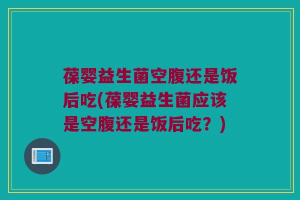 葆婴益生菌空腹还是饭后吃(葆婴益生菌应该是空腹还是饭后吃？)