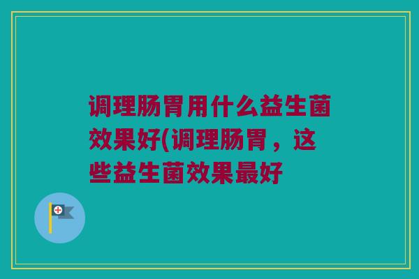 调理肠胃用什么益生菌效果好(调理肠胃，这些益生菌效果最好