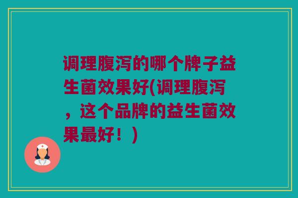 调理腹泻的哪个牌子益生菌效果好(调理腹泻，这个品牌的益生菌效果最好！)