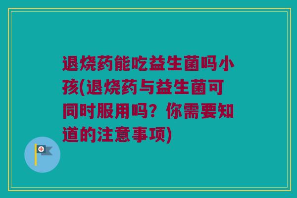退烧药能吃益生菌吗小孩(退烧药与益生菌可同时服用吗？你需要知道的注意事项)