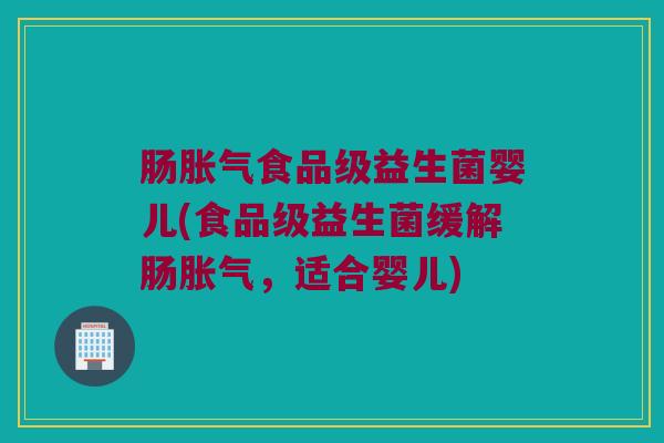 肠胀气食品级益生菌婴儿(食品级益生菌缓解肠胀气，适合婴儿)