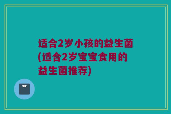 适合2岁小孩的益生菌(适合2岁宝宝食用的益生菌推荐)