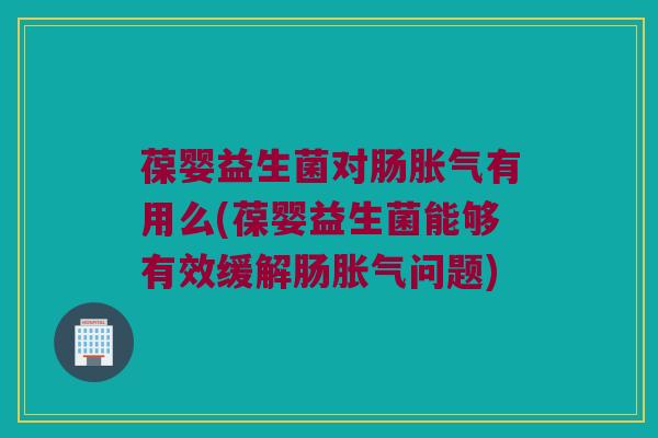 葆婴益生菌对肠胀气有用么(葆婴益生菌能够有效缓解肠胀气问题)