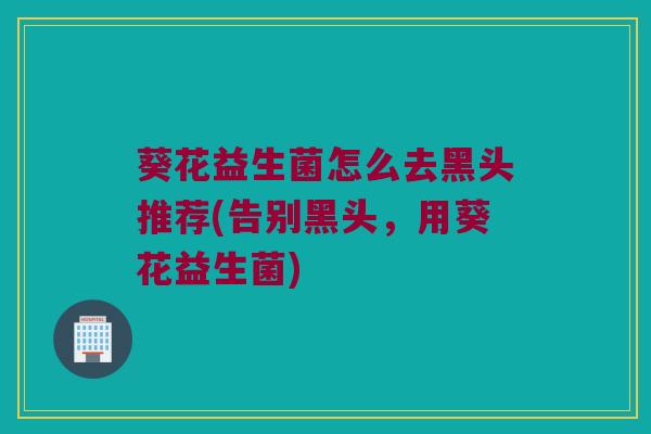 葵花益生菌怎么去黑头推荐(告别黑头，用葵花益生菌)