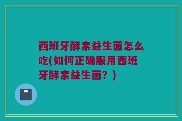 西班牙酵素益生菌怎么吃(如何正确服用西班牙酵素益生菌？)