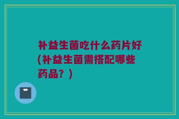 补益生菌吃什么药片好(补益生菌需搭配哪些药品？)