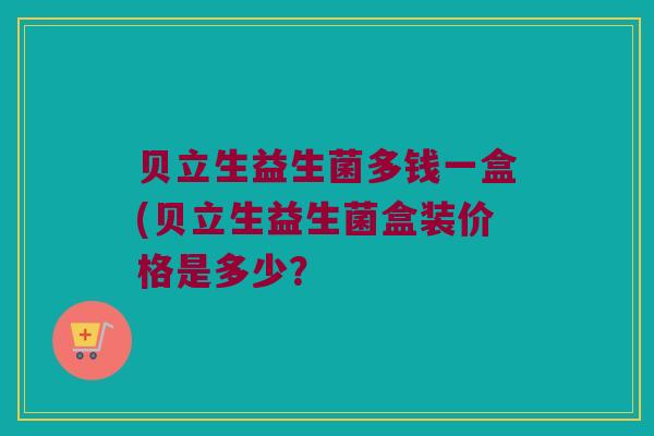 贝立生益生菌多钱一盒(贝立生益生菌盒装价格是多少？
