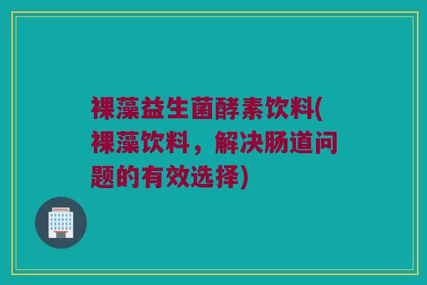 裸藻益生菌酵素饮料(裸藻饮料,解决肠道问题的有效选择) 裸藻益生菌酵素饮料(裸藻饮料,解决肠道问题的有效选择)