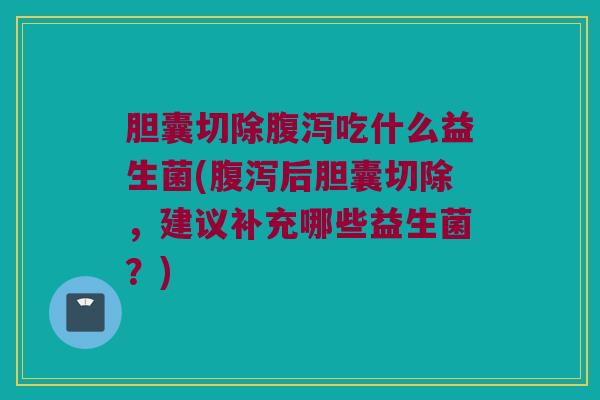 胆囊切除腹泻吃什么益生菌(腹泻后胆囊切除，建议补充哪些益生菌？)