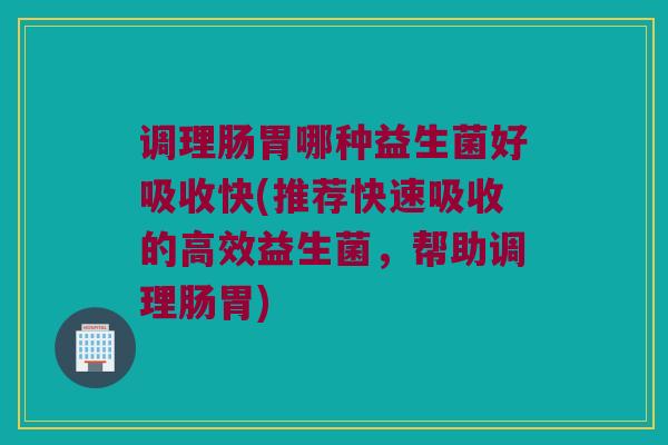 调理肠胃哪种益生菌好吸收快(推荐快速吸收的高效益生菌，帮助调理肠胃)