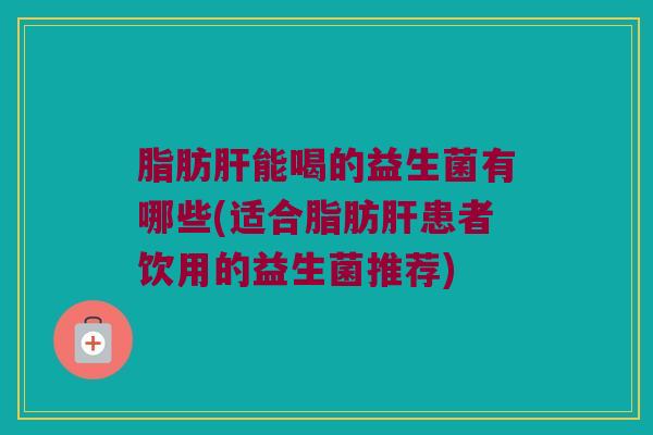 脂肪肝能喝的益生菌有哪些(适合脂肪肝患者饮用的益生菌推荐)
