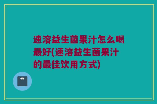 速溶益生菌果汁怎么喝最好(速溶益生菌果汁的最佳饮用方式)