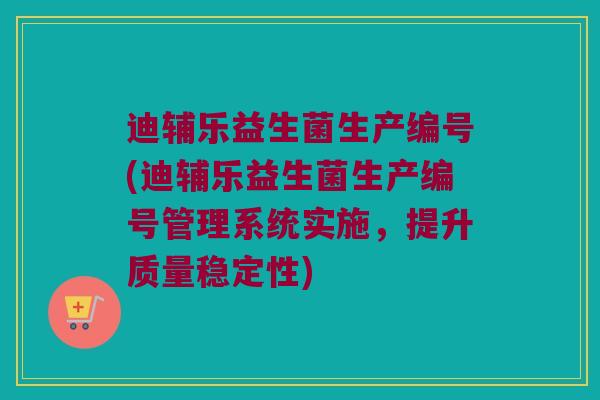 迪辅乐益生菌生产编号(迪辅乐益生菌生产编号管理系统实施，提升质量稳定性)