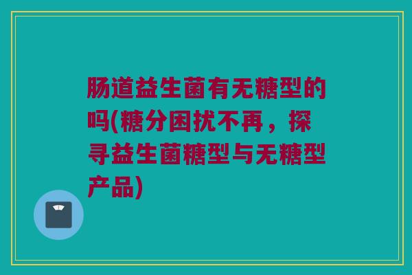 肠道益生菌有无糖型的吗(糖分困扰不再，探寻益生菌糖型与无糖型产品)