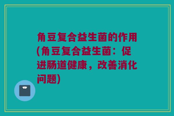 角豆复合益生菌的作用(角豆复合益生菌：促进肠道健康，改善消化问题)