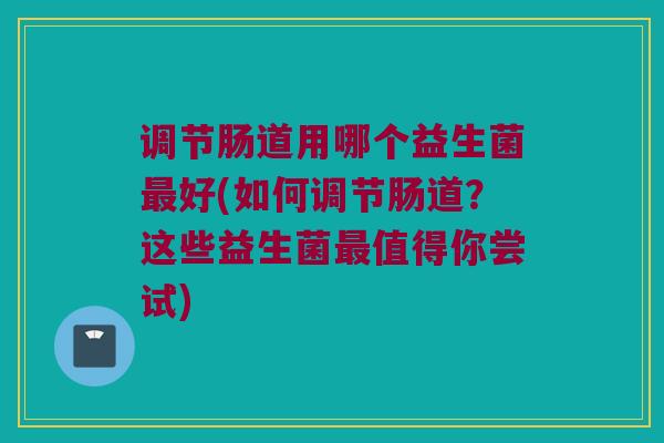 调节肠道用哪个益生菌最好(如何调节肠道？这些益生菌最值得你尝试)