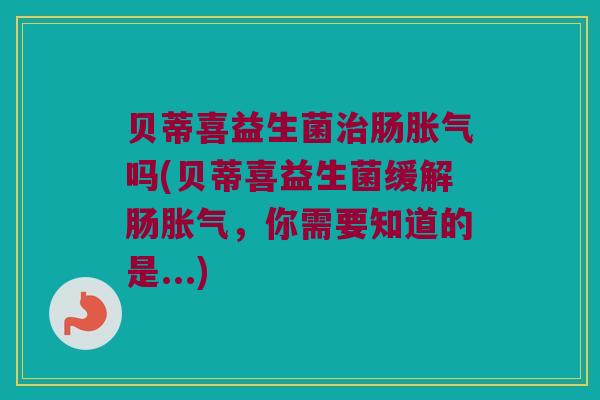 贝蒂喜益生菌治肠胀气吗(贝蒂喜益生菌缓解肠胀气，你需要知道的是...)